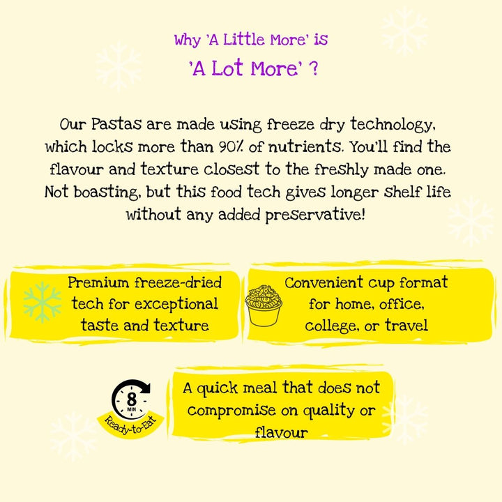 A Little More Instant Pasta is better than many other instant food formats like instant or cuppa noodles. Instant Pasta uses freeze drying technology which is the latest and most advanced tech in food  technology. Most of the noodles that we eat are dehydrated, some of them are fried too! Same with the wheat version. So choose wisely, you have multiple flavours to choose from. 1% Drama to cook and what you get back is 99% Taste. 